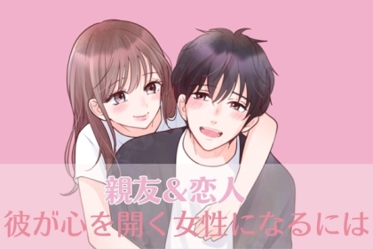 【親友＆恋人】になれば勝ち確です。彼が心を開く女性になるには