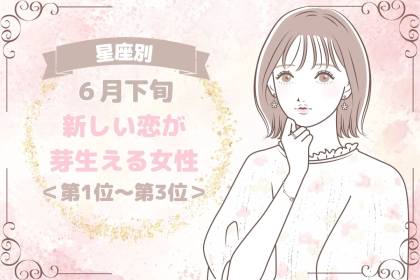 【星座別】６月下旬、新しい恋が芽生える女性ランキング＜第１位～第３位＞