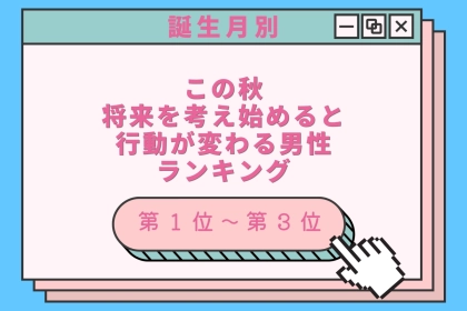【誕生月別】この秋、将来を考え始めると行動が変わる男性ランキング＜第１位〜第３位＞